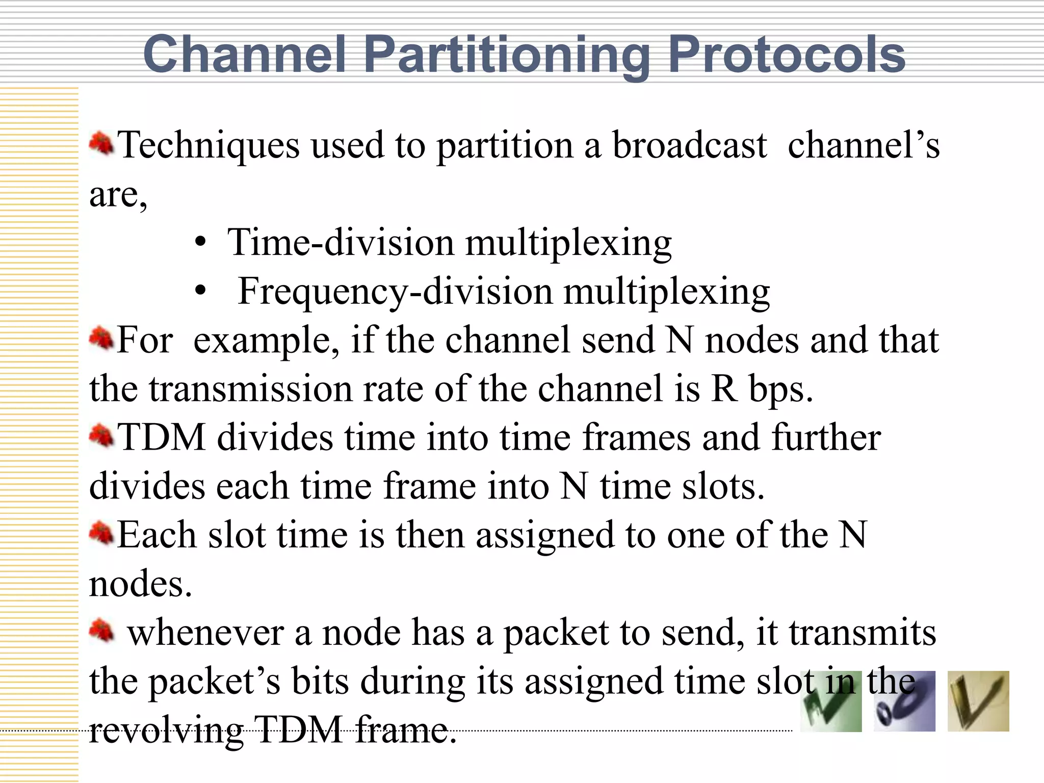 Channel Partitioning Protocols
Techniques used to partition a broadcast channel’s
are,
• Time-division multiplexing
• Frequency-division multiplexing
For example, if the channel send N nodes and that
the transmission rate of the channel is R bps.
TDM divides time into time frames and further
divides each time frame into N time slots.
TEXT
TEXT
TEXT
Each slot time is then assigned to one of the N
nodes.
whenever a node has a packet to send, it transmits
the packet’s bits during its assigned time slot in the
revolving TDM frame.

 