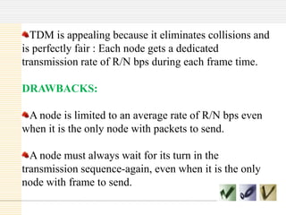 TDM is appealing because it eliminates collisions and
is perfectly fair : Each node gets a dedicated
transmission rate of R/N bps during each frame time.
DRAWBACKS:
A node is limited to an average rate of R/N bps even
when it is the only node with packets to send.
A node must always wait for its turn in the
transmission sequence-again, even when it is the only
node with frame to send.

 