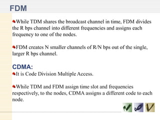 FDM
While TDM shares the broadcast channel in time, FDM divides
the R bps channel into different frequencies and assigns each
frequency to one of the nodes.
FDM creates N smaller channels of R/N bps out of the single,
larger R bps channel.

CDMA:
It is Code Division Multiple Access.
While TDM and FDM assign time slot and frequencies
respectively, to the nodes, CDMA assigns a different code to each
node.

 