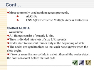 Cont…
Most commonly used random access protocols,
ALOHA
CSMA(Carrier Sense Multiple Access Protocols)
Slotted ALOHA
we assume,
All frames consist of exactly L bits.
Time is divided into slots of size L/R seconds
Nodes start to transmit frames only at the beginning of slots
The nodes are synchronized so that each node knows when the
slots begin.
If two or more frames collide in a slot ; then all the nodes detect
the collision event before the slot ends

 