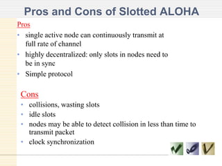 Pros and Cons of Slotted ALOHA
Pros
• single active node can continuously transmit at
full rate of channel
• highly decentralized: only slots in nodes need to
be in sync
• Simple protocol

Cons
• collisions, wasting slots
• idle slots
• nodes may be able to detect collision in less than time to
transmit packet
• clock synchronization

 