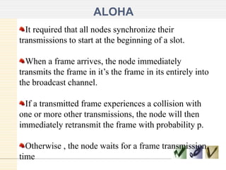 ALOHA
It required that all nodes synchronize their
transmissions to start at the beginning of a slot.

When a frame arrives, the node immediately
transmits the frame in it’s the frame in its entirely into
the broadcast channel.
If a transmitted frame experiences a collision with
one or more other transmissions, the node will then
immediately retransmit the frame with probability p.
Otherwise , the node waits for a frame transmission
time

 