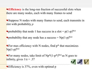 Efficiency is the long-run fraction of successful slots when
there are many nodes, each with many frames to send
Suppose N nodes with many frames to send, each transmits in
slot with probability p
probability that node 1 has success in a slot = p(1-p)N-1
probability that any node has a success = Np(1-p)N-1
For max efficiency with N nodes, find p* that maximizes
Np(1-p)N-1

For many nodes, take limit of Np*(1-p*)N-1 as N goes to
infinity, gives 1/e = .37
Efficiency is 37%, even with optimal p

 
