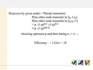 P(success by given node) = P(node transmits) .
P(no other node transmits in [t0-1,t0] .
P(no other node transmits in [t0,t0+1]
= p . (1-p)N-1 . (1-p)N-1
= p . (1-p)2(N-1)
choosing optimum p and then letting n ->
Efficiency = 1/(2e) = .18

...

 
