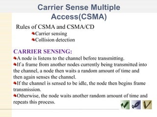 Carrier Sense Multiple
Access(CSMA)
Rules of CSMA and CSMA/CD
Carrier sensing
Collision detection

CARRIER SENSING:
A node is listens to the channel before transmitting.
If a frame from another nodes currently being transmitted into
the channel, a node then waits a random amount of time and
then again senses the channel.
If the channel is sensed to be idle, the node then begins frame
transmission.
Otherwise, the node waits another random amount of time and
repeats this process.

 