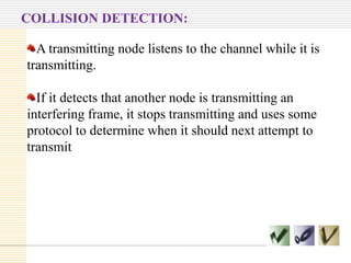 COLLISION DETECTION:
A transmitting node listens to the channel while it is
transmitting.
If it detects that another node is transmitting an
interfering frame, it stops transmitting and uses some
protocol to determine when it should next attempt to
transmit

 