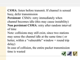 CSMA: listen before transmit. If channel is sensed
busy, defer transmission
Persistent CSMA: retry immediately when
channel becomes idle (this may cause instability)
Non persistent CSMA: retry after random interval
of time
Note: collisions may still exist, since two stations
may sense the channel idle at the same time ( or
better, within a “vulnerable” window = round trip
delay)
In case of collision, the entire packet transmission
time is wasted

 