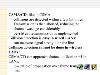 CSMA/CD: like in CSMA
collisions are detected within a few bit times
Transmission is then aborted, reducing the
channel wastage considerably
persistent retransmission is implemented
Collision detection is easy in wired LANs:
can measure signal strength on the line
Collision detection cannot be done in wireless
LANs :
CSMA/CD can approach channel utilization =1 in
LANs:
low ratio of propagation over frame transmission
time

 