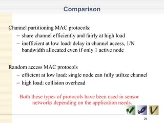 Comparison
Channel partitioning MAC protocols:
– share channel efficiently and fairly at high load
– inefficient at low load: delay in channel access, 1/N
bandwidth allocated even if only 1 active node
Random access MAC protocols
– efficient at low load: single node can fully utilize channel
– high load: collision overhead

Both these types of protocols have been used in sensor
networks depending on the application needs.
29

 