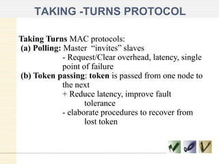 TAKING -TURNS PROTOCOL
Taking Turns MAC protocols:
(a) Polling: Master “invites” slaves
- Request/Clear overhead, latency, single
point of failure
(b) Token passing: token is passed from one node to
the next
+ Reduce latency, improve fault
tolerance
- elaborate procedures to recover from
lost token

 