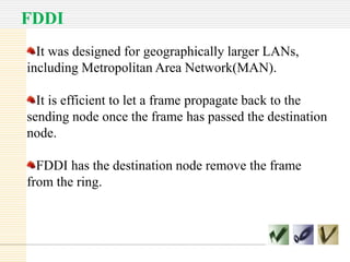 FDDI
It was designed for geographically larger LANs,
including Metropolitan Area Network(MAN).
It is efficient to let a frame propagate back to the
sending node once the frame has passed the destination
node.
FDDI has the destination node remove the frame
from the ring.

 
