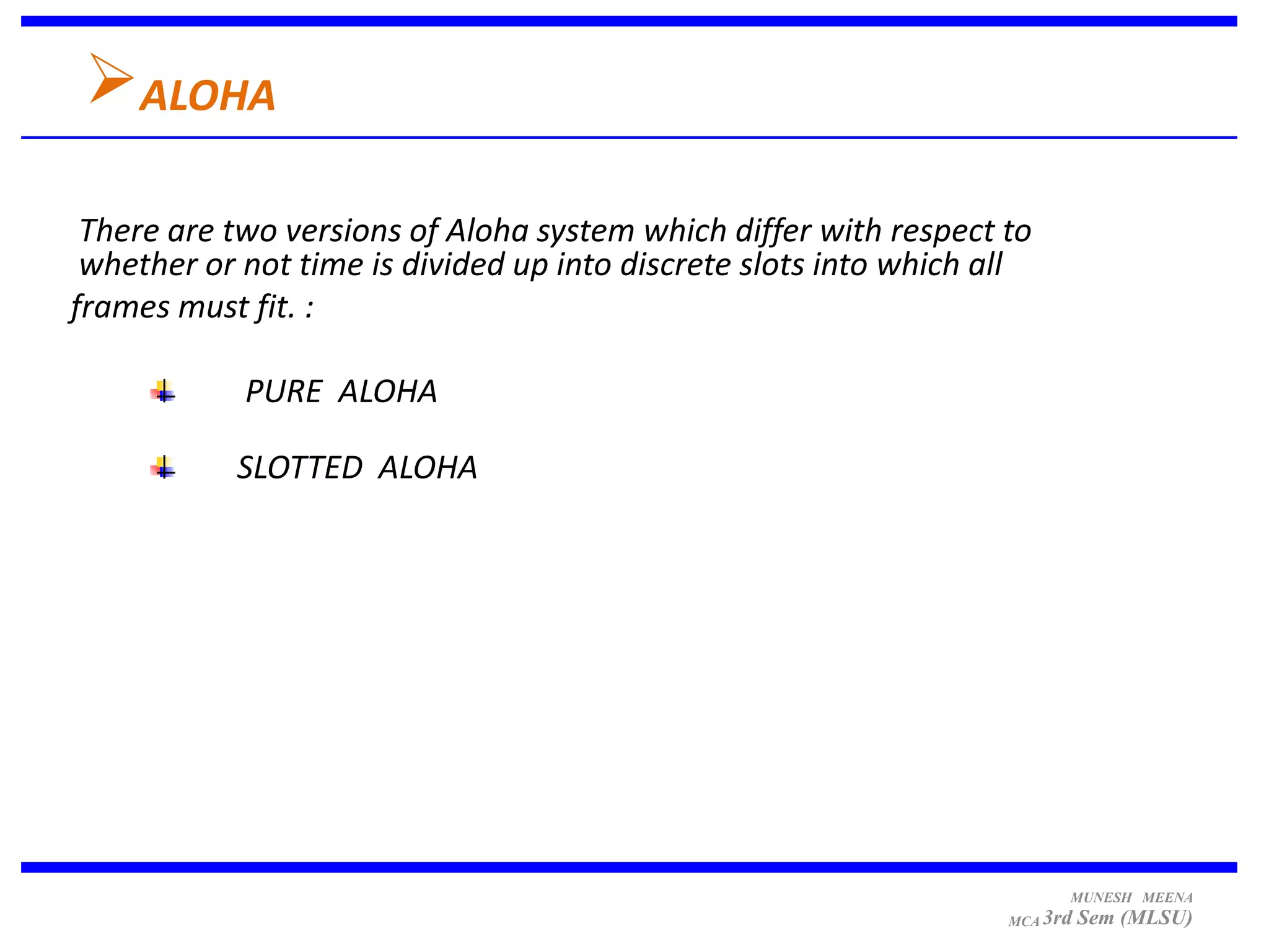 ALOHA
 There are two versions of Aloha system which differ with respect to
 whether or not time is divided up into discrete slots into which all
frames must fit. :

            PURE ALOHA

           SLOTTED ALOHA




                                                                         MUNESH MEENA
                                                                   MCA 3rd   Sem (MLSU)
 