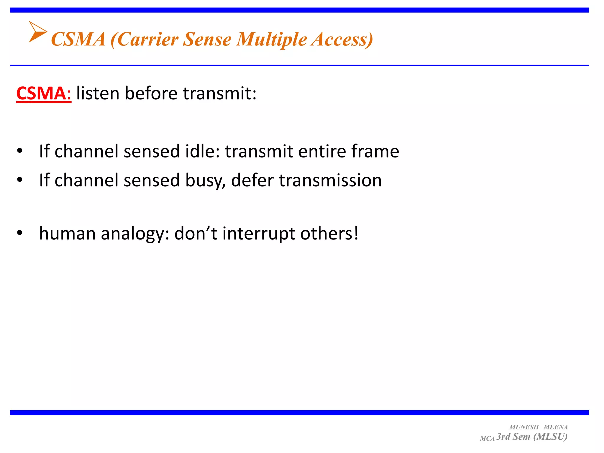 CSMA (Carrier Sense Multiple Access)
CSMA: listen before transmit:

• If channel sensed idle: transmit entire frame
• If channel sensed busy, defer transmission

• human analogy: don’t interrupt others!




                                                        MUNESH MEENA
                                                  MCA 3rd   Sem (MLSU)
 