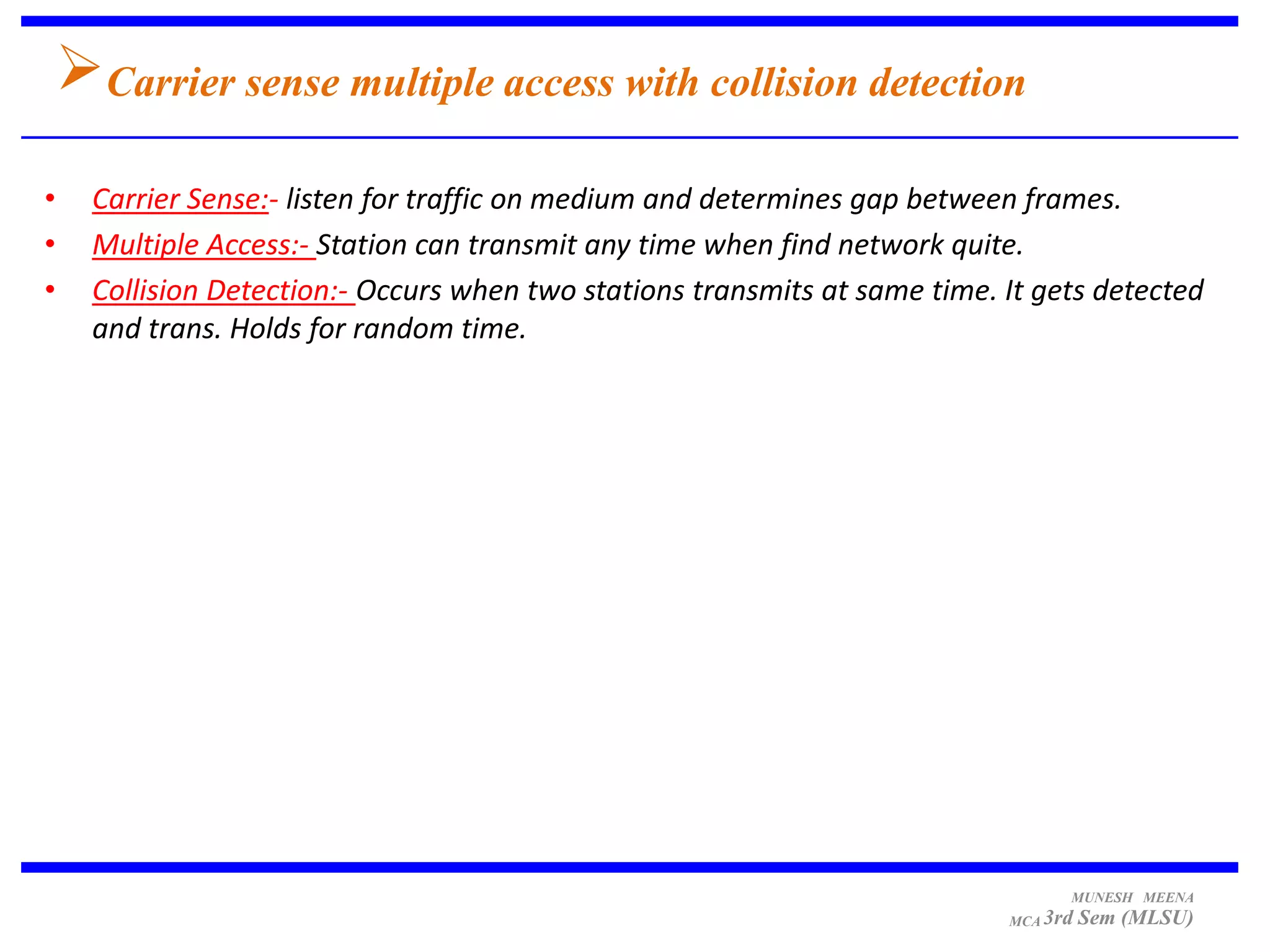 Carrier sense multiple access with collision detection
•   Carrier Sense:- listen for traffic on medium and determines gap between frames.
•   Multiple Access:- Station can transmit any time when find network quite.
•   Collision Detection:- Occurs when two stations transmits at same time. It gets detected
    and trans. Holds for random time.




                                                                                 MUNESH MEENA
                                                                           MCA 3rd   Sem (MLSU)
 