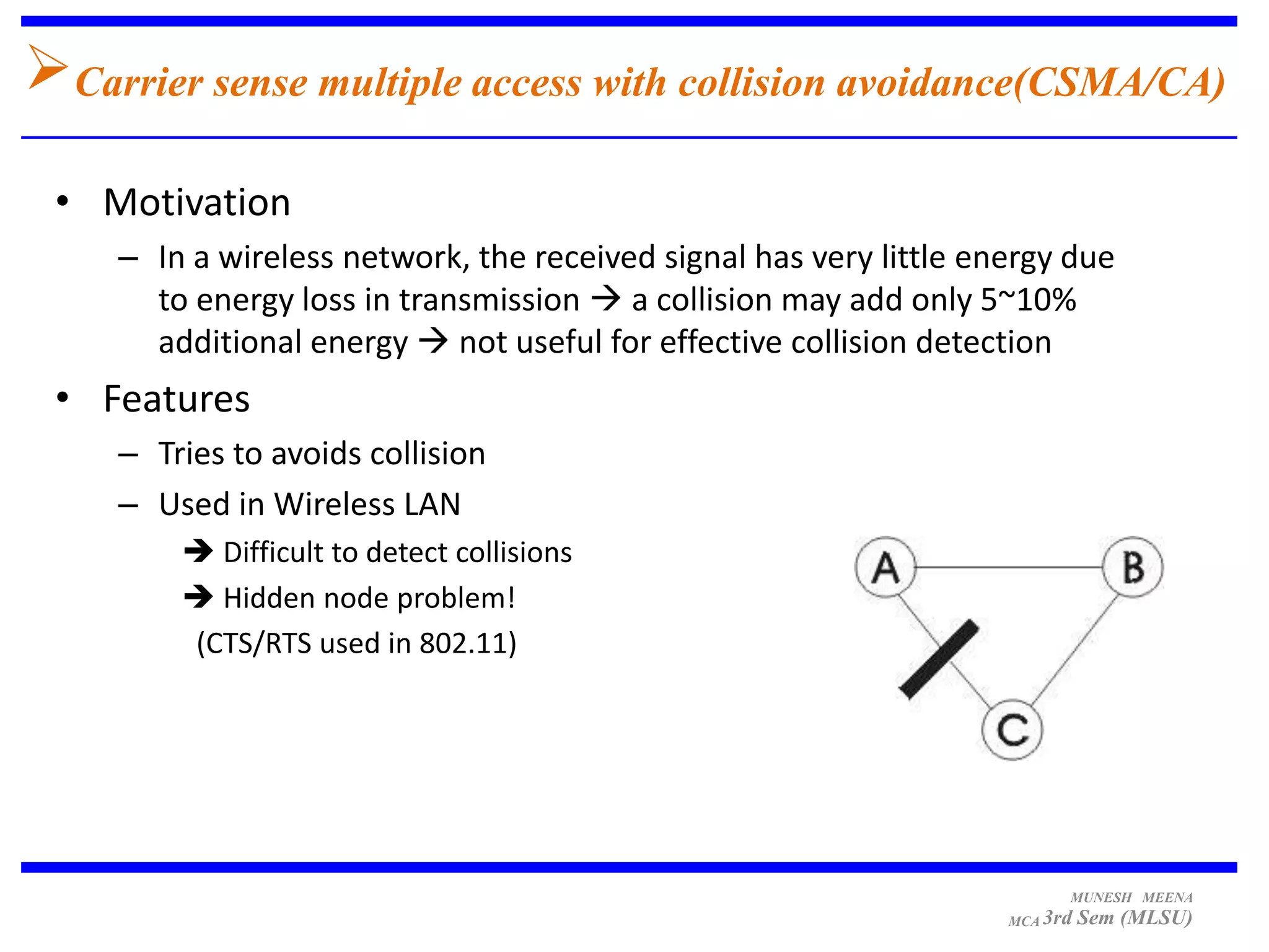 Carrier sense multiple access with collision avoidance(CSMA/CA)
 • Motivation
     – In a wireless network, the received signal has very little energy due
       to energy loss in transmission  a collision may add only 5~10%
       additional energy  not useful for effective collision detection
 • Features
     – Tries to avoids collision
     – Used in Wireless LAN
          Difficult to detect collisions
          Hidden node problem!
         (CTS/RTS used in 802.11)




                                                                          MUNESH MEENA
                                                                    MCA 3rd   Sem (MLSU)
 