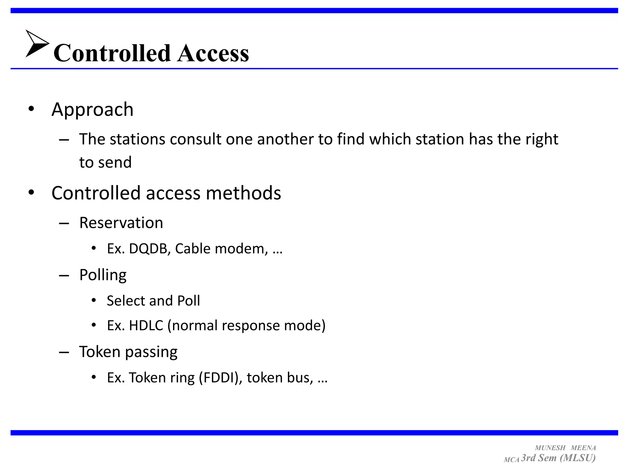 Controlled Access
• Approach
   – The stations consult one another to find which station has the right
     to send
• Controlled access methods
   – Reservation
       • Ex. DQDB, Cable modem, …
   – Polling
       • Select and Poll
       • Ex. HDLC (normal response mode)
   – Token passing
       • Ex. Token ring (FDDI), token bus, …



                                                                       MUNESH MEENA
                                                                 MCA 3rd   Sem (MLSU)
 