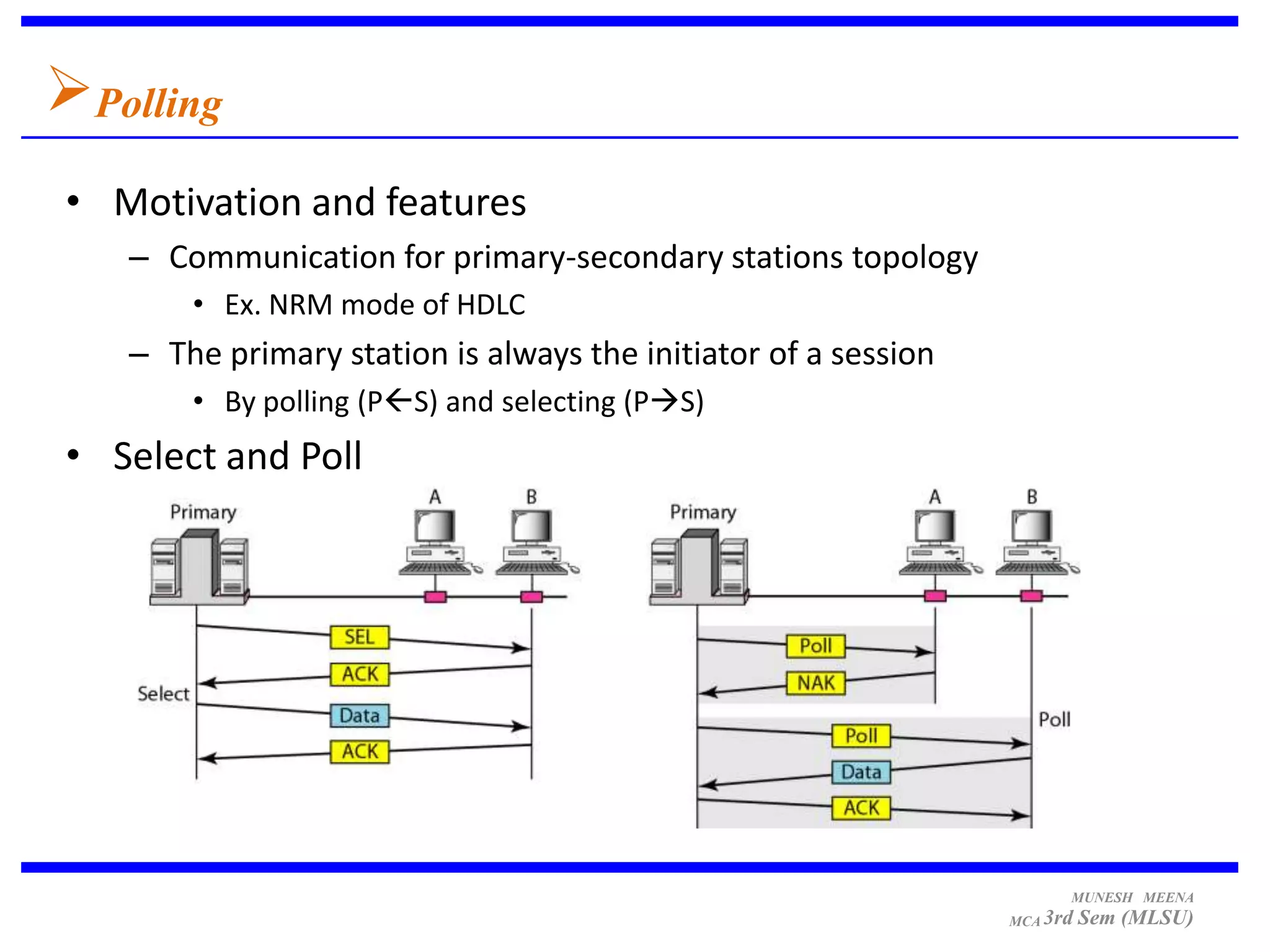 Polling
• Motivation and features
   – Communication for primary-secondary stations topology
       • Ex. NRM mode of HDLC
   – The primary station is always the initiator of a session
       • By polling (PS) and selecting (PS)
• Select and Poll




                                                                      MUNESH MEENA
                                                                MCA 3rd   Sem (MLSU)
 