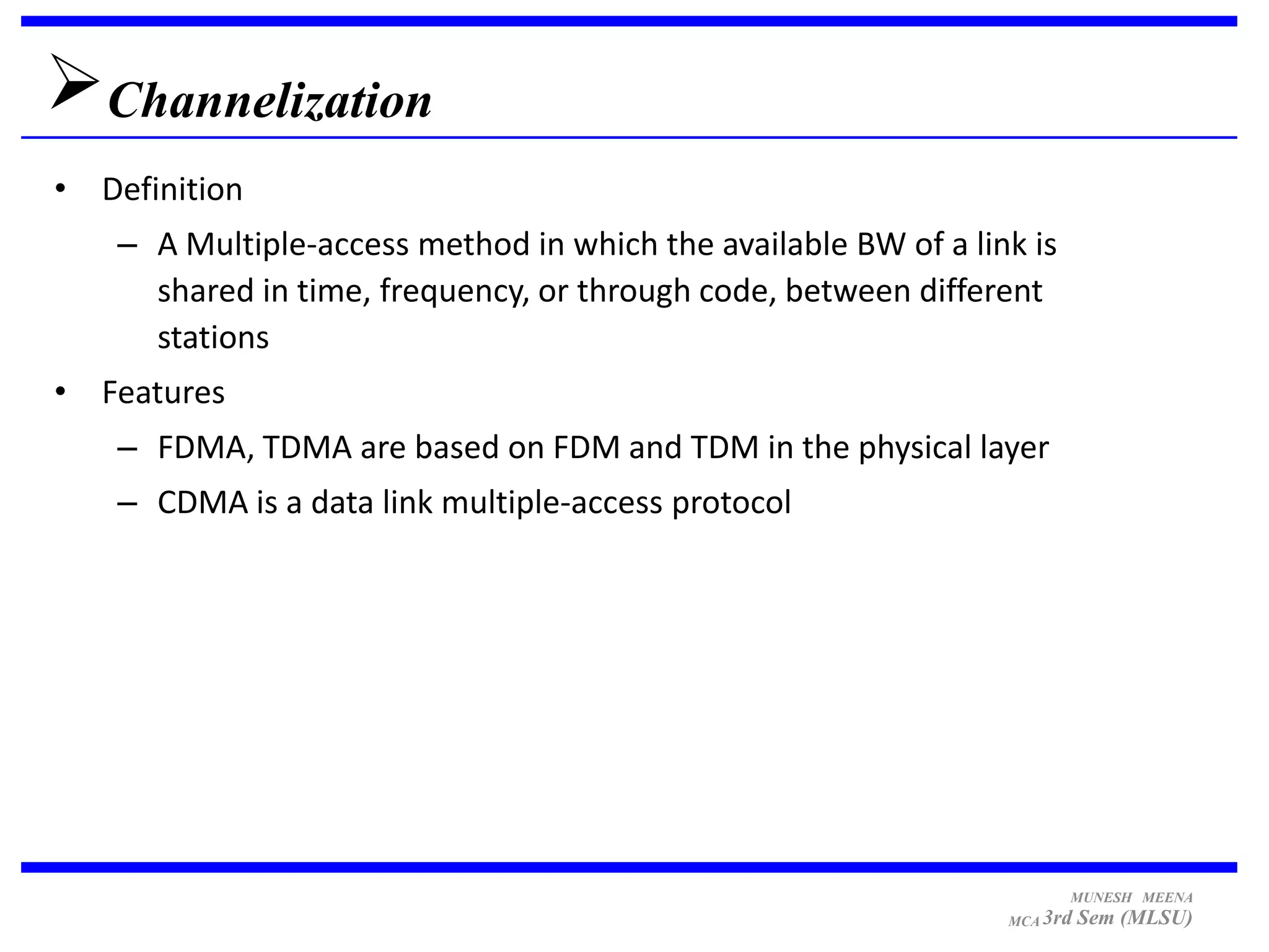 Channelization
• Definition
    – A Multiple-access method in which the available BW of a link is
      shared in time, frequency, or through code, between different
      stations
• Features
    – FDMA, TDMA are based on FDM and TDM in the physical layer
    – CDMA is a data link multiple-access protocol




                                                                        MUNESH MEENA
                                                                 MCA 3rd   Sem (MLSU)
 