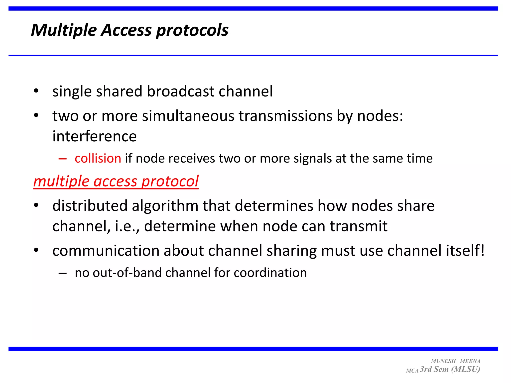 Multiple Access protocols


• single shared broadcast channel
• two or more simultaneous transmissions by nodes:
  interference
   – collision if node receives two or more signals at the same time
multiple access protocol
• distributed algorithm that determines how nodes share
  channel, i.e., determine when node can transmit
• communication about channel sharing must use channel itself!
   – no out-of-band channel for coordination




                                                                     MUNESH MEENA
                                                               MCA 3rd   Sem (MLSU)
 