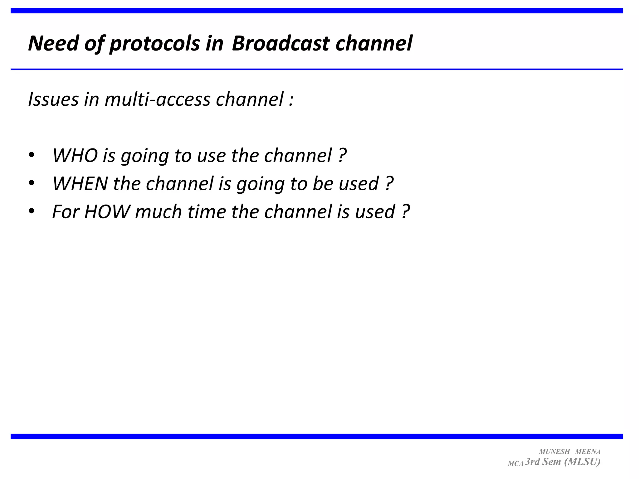 Need of protocols in Broadcast channel

Issues in multi-access channel :

• WHO is going to use the channel ?
• WHEN the channel is going to be used ?
• For HOW much time the channel is used ?




                                                  MUNESH MEENA
                                            MCA 3rd   Sem (MLSU)
 