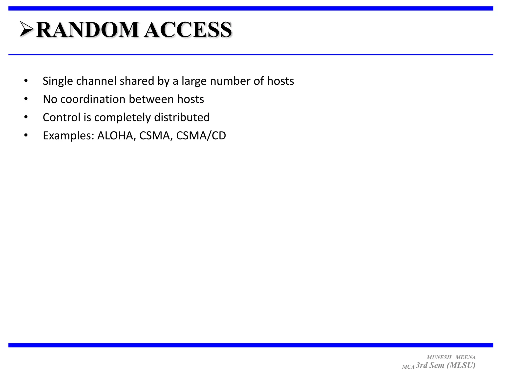 RANDOM ACCESS

•   Single channel shared by a large number of hosts
•   No coordination between hosts
•   Control is completely distributed
•   Examples: ALOHA, CSMA, CSMA/CD




                                                             MUNESH MEENA
                                                       MCA 3rd   Sem (MLSU)
 