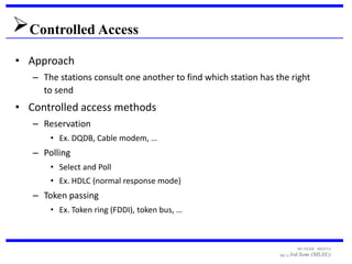 Controlled Access
• Approach
   – The stations consult one another to find which station has the right
     to send
• Controlled access methods
   – Reservation
       • Ex. DQDB, Cable modem, …
   – Polling
       • Select and Poll
       • Ex. HDLC (normal response mode)
   – Token passing
       • Ex. Token ring (FDDI), token bus, …



                                                                       MUNESH MEENA
                                                                 MCA 3rd   Sem (MLSU)
 