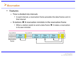 Reservation
 • Features
    – Time is divided into intervals
        • In each interval, a reservation frame precedes the data frames sent in
          that interval
    – N stations  N reservation minislots in the reservation frame
        • When a station needs to send a data frame  it makes a reservation
          in its own minislot




                                                                          MUNESH MEENA
                                                                    MCA 3rd   Sem (MLSU)
 
