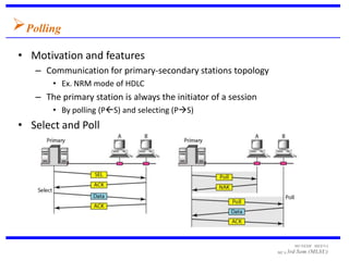 Polling
• Motivation and features
   – Communication for primary-secondary stations topology
       • Ex. NRM mode of HDLC
   – The primary station is always the initiator of a session
       • By polling (PS) and selecting (PS)
• Select and Poll




                                                                      MUNESH MEENA
                                                                MCA 3rd   Sem (MLSU)
 
