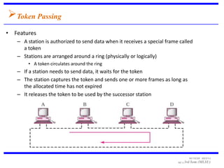 Token Passing
• Features
   – A station is authorized to send data when it receives a special frame called
     a token
   – Stations are arranged around a ring (physically or logically)
       • A token circulates around the ring
   – If a station needs to send data, it waits for the token
   – The station captures the token and sends one or more frames as long as
     the allocated time has not expired
   – It releases the token to be used by the successor station




                                                                                MUNESH MEENA
                                                                          MCA 3rd   Sem (MLSU)
 