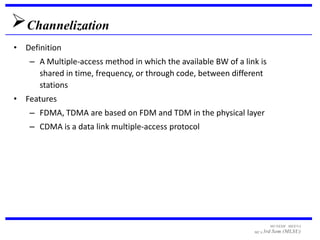 Channelization
• Definition
    – A Multiple-access method in which the available BW of a link is
      shared in time, frequency, or through code, between different
      stations
• Features
    – FDMA, TDMA are based on FDM and TDM in the physical layer
    – CDMA is a data link multiple-access protocol




                                                                        MUNESH MEENA
                                                                 MCA 3rd   Sem (MLSU)
 