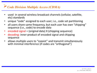 Code Division Multiple Access (CDMA)
• used in several wireless broadcast channels (cellular, satellite,
  etc) standards
• unique “code” assigned to each user; i.e., code set partitioning
• all users share same frequency, but each user has own “chipping”
  sequence (i.e., code) to encode data
• encoded signal = (original data) X (chipping sequence)
• decoding: inner-product of encoded signal and chipping
  sequence
• allows multiple users to “coexist” and transmit simultaneously
  with minimal interference (if codes are “orthogonal”)




                                                                 MUNESH MEENA
                                                           MCA 3rd   Sem (MLSU)
 