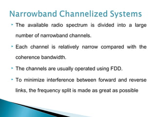  The available radio spectrum is divided into a large
number of narrowband channels.
 Each channel is relatively narrow compared with the
coherence bandwidth.
 The channels are usually operated using FDD.
 To minimize interference between forward and reverse
links, the frequency split is made as great as possible
 