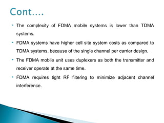  The complexity of FDMA mobile systems is lower than TDMA
systems.
 FDMA systems have higher cell site system costs as compared to
TDMA systems, because of the single channel per carrier design.
 The FDMA mobile unit uses duplexers as both the transmitter and
receiver operate at the same time.
 FDMA requires tight RF filtering to minimize adjacent channel
interference.
 