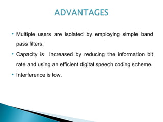  Multiple users are isolated by employing simple band
pass filters.
 Capacity is increased by reducing the information bit
rate and using an efficient digital speech coding scheme.
 Interference is low.
 