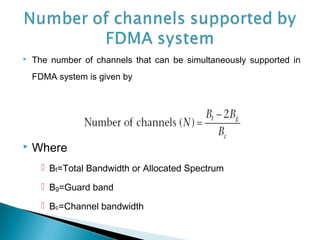  The number of channels that can be simultaneously supported in
FDMA system is given by
 Where
 Bt=Total Bandwidth or Allocated Spectrum
 Bg=Guard band
 Bc=Channel bandwidth
 