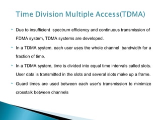  Due to insufficient spectrum efficiency and continuous transmission of
FDMA system, TDMA systems are developed.
 In a TDMA system, each user uses the whole channel bandwidth for a
fraction of time.
 In a TDMA system, time is divided into equal time intervals called slots.
User data is transmitted in the slots and several slots make up a frame.
 Guard times are used between each user’s transmission to minimize
crosstalk between channels
 