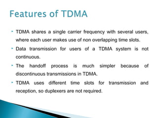  TDMA shares a single carrier frequency with several users,
where each user makes use of non overlapping time slots.
 Data transmission for users of a TDMA system is not
continuous.
 The handoff process is much simpler because of
discontinuous transmissions in TDMA.
 TDMA uses different time slots for transmission and
reception, so duplexers are not required.
 