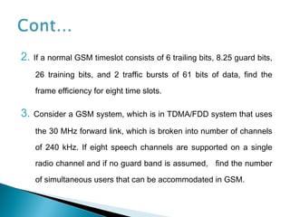 2. If a normal GSM timeslot consists of 6 trailing bits, 8.25 guard bits,
26 training bits, and 2 traffic bursts of 61 bits of data, find the
frame efficiency for eight time slots.
3. Consider a GSM system, which is in TDMA/FDD system that uses
the 30 MHz forward link, which is broken into number of channels
of 240 kHz. If eight speech channels are supported on a single
radio channel and if no guard band is assumed, find the number
of simultaneous users that can be accommodated in GSM.
 