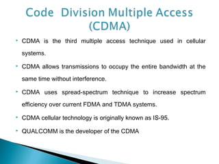  CDMA is the third multiple access technique used in cellular
systems.
 CDMA allows transmissions to occupy the entire bandwidth at the
same time without interference.
 CDMA uses spread-spectrum technique to increase spectrum
efficiency over current FDMA and TDMA systems.
 CDMA cellular technology is originally known as IS-95.
 QUALCOMM is the developer of the CDMA
 