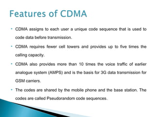  CDMA assigns to each user a unique code sequence that is used to
code data before transmission.
 CDMA requires fewer cell towers and provides up to five times the
calling capacity.
 CDMA also provides more than 10 times the voice traffic of earlier
analogue system (AMPS) and is the basis for 3G data transmission for
GSM carriers.
 The codes are shared by the mobile phone and the base station. The
codes are called Pseudorandom code sequences.
 