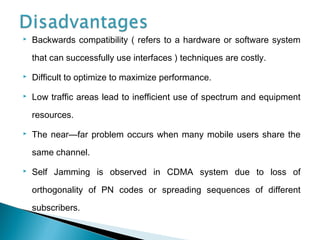  Backwards compatibility ( refers to a hardware or software system
that can successfully use interfaces ) techniques are costly.
 Difficult to optimize to maximize performance.
 Low traffic areas lead to inefficient use of spectrum and equipment
resources.
 The near—far problem occurs when many mobile users share the
same channel.
 Self Jamming is observed in CDMA system due to loss of
orthogonality of PN codes or spreading sequences of different
subscribers.
 