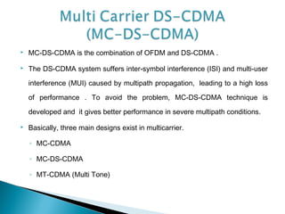  MC-DS-CDMA is the combination of OFDM and DS-CDMA .
 The DS-CDMA system suffers inter-symbol interference (ISI) and multi-user
interference (MUI) caused by multipath propagation, leading to a high loss
of performance . To avoid the problem, MC-DS-CDMA technique is
developed and it gives better performance in severe multipath conditions.
 Basically, three main designs exist in multicarrier.
◦ MC-CDMA
◦ MC-DS-CDMA
◦ MT-CDMA (Multi Tone)
 