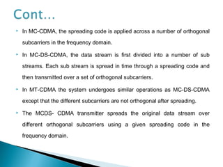  In MC-CDMA, the spreading code is applied across a number of orthogonal
subcarriers in the frequency domain.
 In MC-DS-CDMA, the data stream is first divided into a number of sub
streams. Each sub stream is spread in time through a spreading code and
then transmitted over a set of orthogonal subcarriers.
 In MT-CDMA the system undergoes similar operations as MC-DS-CDMA
except that the different subcarriers are not orthogonal after spreading.
 The MCDS- CDMA transmitter spreads the original data stream over
different orthogonal subcarriers using a given spreading code in the
frequency domain.
 