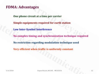 5/4/2020 Arpan Deyasi, RCCIIT, MCE203A 12
FDMA: Advantages
Very efficient when traffic is uniformly constant
Simple equipments required for earth station
No complex timing and synchronization technique required
No restriction regarding modulation technique used
FDMA
One phone circuit at a time per carrier
Low Inter-Symbol Interference
 