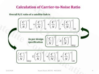 5/4/2020 Arpan Deyasi, RCCIIT, MCE203A 9
Calculation of Carrier-to-Noise Ratio
Overall N/C ratio of a satellite link is
1 1 1 1
net U D IM
C C C C
N N N N
− − − −
       
= + +       
       
As per design
specification
1 1
net REQ
C C
N N
− −
   
≥   
   
1 1 1 1
REQ U D IM
C C C C
N N N N
− − − −
       
≤ + +       
       
 