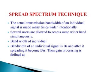  The actual transmission bandwidth of an individual
signal is made many times wider intentionally.
 Several users are allowed to access same wider band
simultaneously.
 Band width of individual
 Bandwidth of an individual signal is Bs and after it
spreading it become Bss. Then gain processing is
defined as
 