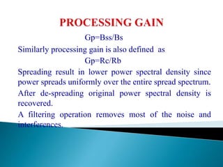 Gp=Bss/Bs
Similarly processing gain is also defined as
Gp=Rc/Rb
Spreading result in lower power spectral density since
power spreads uniformly over the entire spread spectrum.
After de-spreading original power spectral density is
recovered.
A filtering operation removes most of the noise and
interferences.
 