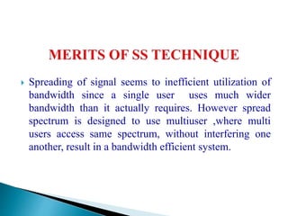  Spreading of signal seems to inefficient utilization of
bandwidth since a single user uses much wider
bandwidth than it actually requires. However spread
spectrum is designed to use multiuser ,where multi
users access same spectrum, without interfering one
another, result in a bandwidth efficient system.
 