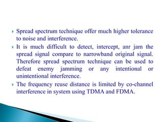  Spread spectrum technique offer much higher tolerance
to noise and interference.
 It is much difficult to detect, intercept, anr jam the
spread signal compare to narrowband original signal.
Therefore spread spectrum technique can be used to
defeat enemy jamming or any intentional or
unintentional interference.
 The frequency reuse distance is limited by co-channel
interference in system using TDMA and FDMA.
 