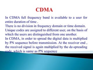 In CDMA full frequency band is available to a user for
entire duration of time .
There is no division in frequency domain or time domain.
Unique codes are assigned to different user, on the basis of
which the users are distinguished from one another.
In CDMA, in order to spread the digital data is multiplied
by PN sequence before transmission. At the receiver end ,
the received signal is again multiplied by the de-spreading
code, which is same as PN sequence
 